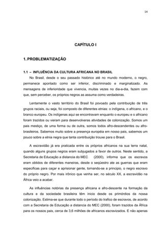14




                                   CAPÍTULO I


1. PROBLEMATIZAÇÃO


1.1 – INFLUÊNCIA DA CULTURA AFRICANA NO BRASIL
    No Brasil, desde o seu passado histórico até no mundo moderno, o negro,
permanece apontado como ser inferior, discriminado e marginalizado. As
mensagens de inferioridade que vivencia, muitas vezes no dia-a-dia, fazem com
que, sem perceber, os próprios negros as assuma como verdadeiras.

    Lentamente o vasto território do Brasil foi povoado pela contribuição de três
grupos raciais, ou seja, foi composto de diferentes etnias: o indígena, o africano, e o
branco europeu. Os indígenas aqui se encontravam enquanto o europeu e o africano
foram trazidos ou vieram para desenvolveras atividades de colonização. Somos um
pais mestiço, de uma forma ou de outra, somos todos afro-descendentes ou afro-
brasileiros. Sabemos muito sobre a presença européia em nosso pais, sabemos um
pouco sobre a etnia negra que tanta contribuição trouxe para o Brasil.

    A escravidão já era praticada entre os próprios africanos na sua terra natal,
quando alguns grupos negros eram subjugados a favor de outros. Neste sentido, a
Secretaria de Educação a distancia do MEC        (2000), informa que os escravos
eram obtidos de diferentes maneiras, desde o seqüestro ate as guerras que eram
especificas para caçar e aprisionar gente, tornando-se a principio, o negro escravo
do próprio negro. Por mais irônico que venha ser, no século XX, a escravidão na
África veio a acabar.

    As influências notórias da presença africana e afro-descente na formação da
cultura e da sociedade brasileira têm inicio desde os primórdios da nossa
colonização. Estima-se que durante todo o período do trafico de escravos, de acordo
com a Secretaria de Educação a distancia do MEC (2000), foram trazidos da África
para os nossos pais, cerca de 3,6 milhões de africanos escravizados. E não apenas
 