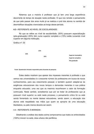 60



        Notamos que a maioria é professor que já tem uma larga experiência
decorrente do tempo de atuação nesta profissão. O que nos remete o pensamento
de que pelo passar dos anos muito já se realizou e prol dos alunos no sentido de
desmistificar situações vivenciadas ao longo desse período.

4.3 - REFERENTE AO NÍVEL DE ESCOLARIDADE:

      No que se refere ao nível de escolaridade, (50%) possuem especialização
(pós-graduação) (35%) têm curso superior completo e (15%) estão cursando nível
superior em alguma instituição.

Gráfico nº. 03



                                      15%

                 50%
                                                                     Superior incompleto
                                              35%
                                                                     Superior completo
                                                                     Pós-graduado




 Fonte: Questionário fechado respondido pelos docentes da pesquisa



        Estes dados mostram que apesar dos impasses inerentes à profissão o que
vemos nas universidades é o crescente número do professores em busca de novos
conhecimentos, para seu crescimento pessoal, e também querem adaptar-se às
exigências educacionais dos novos tempos e demandas inerentes à sua prática
enquanto educador, uma vez que os mesmos reconhecem o valor da formação
continuada. Neste sentido, acreditamos que por se tratar de professores que já
possuem nível superior ou está neste processo, o pensamento crítico foi ou está
sendo fomentado na mente desses educadores, sendo assim, a educação dos
alunos está respaldada nas mãos que quem se apropria de uma educação
libertadora, ou pelo menos deveria ser assim.

4.4 - REFERENTE À MORADIA:

   Detalhando a análise dos dados acima comprovamos que todos os entrevistados
(100%) moram na sede, área urbana não periférica.
 