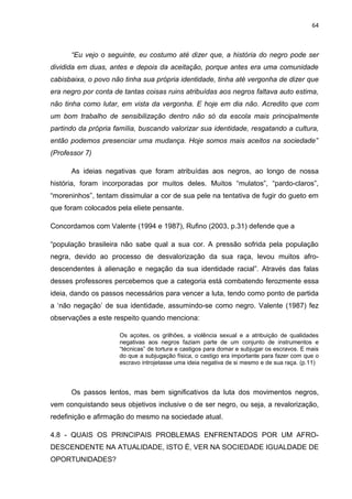 64



      “Eu vejo o seguinte, eu costumo até dizer que, a história do negro pode ser
dividida em duas, antes e depois da aceitação, porque antes era uma comunidade
cabisbaixa, o povo não tinha sua própria identidade, tinha até vergonha de dizer que
era negro por conta de tantas coisas ruins atribuídas aos negros faltava auto estima,
não tinha como lutar, em vista da vergonha. E hoje em dia não. Acredito que com
um bom trabalho de sensibilização dentro não só da escola mais principalmente
partindo da própria família, buscando valorizar sua identidade, resgatando a cultura,
então podemos presenciar uma mudança. Hoje somos mais aceitos na sociedade”
(Professor 7)

      As ideias negativas que foram atribuídas aos negros, ao longo de nossa
história, foram incorporadas por muitos deles. Muitos “mulatos”, “pardo-claros”,
“moreninhos”, tentam dissimular a cor de sua pele na tentativa de fugir do gueto em
que foram colocados pela eliete pensante.

Concordamos com Valente (1994 e 1987), Rufino (2003, p.31) defende que a

“população brasileira não sabe qual a sua cor. A pressão sofrida pela população
negra, devido ao processo de desvalorização da sua raça, levou muitos afro-
descendentes à alienação e negação da sua identidade racial”. Através das falas
desses professores percebemos que a categoria está combatendo ferozmente essa
ideia, dando os passos necessários para vencer a luta, tendo como ponto de partida
a ‘não negação’ de sua identidade, assumindo-se como negro. Valente (1987) fez
observações a este respeito quando menciona:

                     Os açoites, os grilhões, a violência sexual e a atribuição de qualidades
                     negativas aos negros faziam parte de um conjunto de instrumentos e
                     “técnicas” de tortura e castigos para domar e subjugar os escravos. E mais
                     do que a subjugação física, o castigo era importante para fazer com que o
                     escravo introjetasse uma ideia negativa de si mesmo e de sua raça. (p.11)




      Os passos lentos, mas bem significativos da luta dos movimentos negros,
vem conquistando seus objetivos inclusive o de ser negro, ou seja, a revalorização,
redefinição e afirmação do mesmo na sociedade atual.

4.8 - QUAIS OS PRINCIPAIS PROBLEMAS ENFRENTADOS POR UM AFRO-
DESCENDENTE NA ATUALIDADE, ISTO É, VER NA SOCIEDADE IGUALDADE DE
OPORTUNIDADES?
 