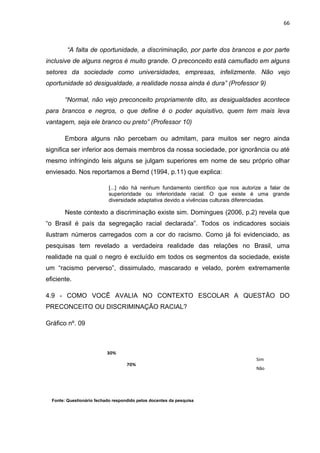 66



         “A falta de oportunidade, a discriminação, por parte dos brancos e por parte
inclusive de alguns negros é muito grande. O preconceito está camuflado em alguns
setores da sociedade como universidades, empresas, infelizmente. Não vejo
oportunidade só desigualdade, a realidade nossa ainda é dura” (Professor 9)

       “Normal, não vejo preconceito propriamente dito, as desigualdades acontece
para brancos e negros, o que define é o poder aquisitivo, quem tem mais leva
vantagem, seja ele branco ou preto” (Professor 10)

       Embora alguns não percebam ou admitam, para muitos ser negro ainda
significa ser inferior aos demais membros da nossa sociedade, por ignorância ou até
mesmo infringindo leis alguns se julgam superiores em nome de seu próprio olhar
enviesado. Nos reportamos a Bernd (1994, p.11) que explica:

                            [...] não há nenhum fundamento científico que nos autorize a falar de
                            superioridade ou inferioridade racial. O que existe é uma grande
                            diversidade adaptativa devido a vivências culturais diferenciadas.

       Neste contexto a discriminação existe sim. Domingues (2006, p.2) revela que
“o Brasil é país da segregação racial declarada”. Todos os indicadores sociais
ilustram números carregados com a cor do racismo. Como já foi evidenciado, as
pesquisas tem revelado a verdadeira realidade das relações no Brasil, uma
realidade na qual o negro é excluído em todos os segmentos da sociedade, existe
um “racismo perverso”, dissimulado, mascarado e velado, porém extremamente
eficiente.

4.9 - COMO VOCÊ AVALIA NO CONTEXTO ESCOLAR A QUESTÃO DO
PRECONCEITO OU DISCRIMINAÇÃO RACIAL?

Gráfico nº. 09



                           30%
                                                                                    Sim
                                    70%
                                                                                    Não




  Fonte: Questionário fechado respondido pelos docentes da pesquisa
 