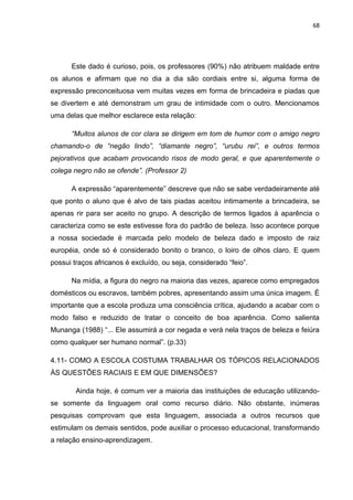 68




      Este dado é curioso, pois, os professores (90%) não atribuem maldade entre
os alunos e afirmam que no dia a dia são cordiais entre si, alguma forma de
expressão preconceituosa vem muitas vezes em forma de brincadeira e piadas que
se divertem e até demonstram um grau de intimidade com o outro. Mencionamos
uma delas que melhor esclarece esta relação:

      “Muitos alunos de cor clara se dirigem em tom de humor com o amigo negro
chamando-o de “negão lindo”, “diamante negro”, “urubu rei”, e outros termos
pejorativos que acabam provocando risos de modo geral, e que aparentemente o
colega negro não se ofende”. (Professor 2)

      A expressão “aparentemente” descreve que não se sabe verdadeiramente até
que ponto o aluno que é alvo de tais piadas aceitou intimamente a brincadeira, se
apenas rir para ser aceito no grupo. A descrição de termos ligados à aparência o
caracteriza como se este estivesse fora do padrão de beleza. Isso acontece porque
a nossa sociedade é marcada pelo modelo de beleza dado e imposto de raiz
européia, onde só é considerado bonito o branco, o loiro de olhos claro. E quem
possui traços africanos é excluído, ou seja, considerado “feio”.

      Na mídia, a figura do negro na maioria das vezes, aparece como empregados
domésticos ou escravos, também pobres, apresentando assim uma única imagem. É
importante que a escola produza uma consciência crítica, ajudando a acabar com o
modo falso e reduzido de tratar o conceito de boa aparência. Como salienta
Munanga (1988) “... Ele assumirá a cor negada e verá nela traços de beleza e feiúra
como qualquer ser humano normal”. (p.33)

4.11- COMO A ESCOLA COSTUMA TRABALHAR OS TÓPICOS RELACIONADOS
ÀS QUESTÕES RACIAIS E EM QUE DIMENSÕES?

        Ainda hoje, é comum ver a maioria das instituições de educação utilizando-
se somente da linguagem oral como recurso diário. Não obstante, inúmeras
pesquisas comprovam que esta linguagem, associada a outros recursos que
estimulam os demais sentidos, pode auxiliar o processo educacional, transformando
a relação ensino-aprendizagem.
 