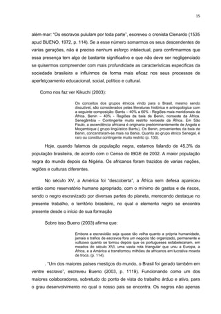 15



além-mar: “Os escravos pululam por toda parte”, escreveu o cronista Clenardo (1535
apud BUENO, 1972, p. 114). Se a esse número somarmos os seus descendentes de
varias gerações, não é preciso nenhum esforço intelectual, para confirmarmos que
essa presença tem algo de bastante significativo e que não deve ser negligenciado
se quisermos compreender com mais profundidade as características especificas da
sociedade brasileira e influirmos de forma mais eficaz nos seus processos de
aperfeiçoamento educacional, social, político e cultural.

    Como nos faz ver Kikuchi (2003):

                      Os conceitos dos grupos étnicos vindo para o Brasil, mesmo sendo
                      discutível, são considerados pelas literaturas histórica e antropológica com
                      a seguinte composição: Bantu – 40% a 60% - Regiões mais meridionais da
                      África. Benin – 40% - Regiões da baia de Benin, noroeste da África.
                      Senegâmbia – Contingente muito restrito noroeste da África. Em São
                      Paulo, a ascendência africana é originaria predominantemente de Angola e
                      Moçambique ( grupo lingüístico Bantu). Os Benin, provenientes da baia de
                      Benin, concentraram-se mais na Bahia. Quanto ao grupo étnico Senegal, é
                      raro ou constitui contingente muito restrito (p. 130).

      Hoje, quando falamos da população negra, estamos falando de 45,3% da
população brasileira, de acordo com o Censo do IBGE de 2002. A maior população
negra do mundo depois da Nigéria. Os africanos foram trazidos de varias nações,
regiões e culturas diferentes.

      No século XV, a América foi “descoberta”, a África sem defesa apareceu
então como reservatório humano apropriado, com o mínimo de gastos e de riscos,
sendo o negro escravizado por diversas partes do planeta, merecendo destaque no
presente trabalho, o território brasileiro, no qual o elemento negro se encontra
presente desde o inicio de sua formação

      Sobre isso Bueno (2003) afirma que:

                      Embora a escravidão seja quase tão velha quanto a própria humanidade,
                      jamais o trafico de escravos fora um negocio tão organizado, permanente e
                      vultuoso quanto se tornou depois que os portugueses estabeleceram, em
                      meados do século XVI, uma vasta rota triangular que uniu a Europa, a
                      África, e a América e transformou milhões de africanos em lucrativa moeda
                      de troca. (p. 114).

      . “Um dos maiores países mestiços do mundo, o Brasil foi gerado também em
ventre escravo”, escreveu Bueno (2003, p. 1119). Funcionando como um dos
maiores colaboradores, sobretudo do ponto de vista do trabalho árduo e ativo, para
o grau desenvolvimento no qual o nosso pais se encontra. Os negros não apenas
 