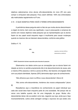 72



objetivos selecionamos cinco alunos afro-descendentes do nono (9º) ano para
compor e enriquecer esta pesquisa. Ficou assim definida: 100% dos entrevistados
são matriculados regularmente no 9º ano.

4.15 - O QUE SIGNIFICA PARA VOCÊ O TERMO AFRO-DESCENDENTE


        A pertinência dessa pergunta está no fato de que muitos alunos desconhecem
a origem do termo, bem como seu significado, o que é preocupante e comprova de
acordo com nossos objetivos nesta pesquisa que as representações que os alunos
fazem do seu papel social enquanto negro é insuficiente para causar mudanças
quando os mesmos não se interaram dessa temática, conforme este gráfico:


Gráfico nº. 15


                                 30%
                                                                          associou o termo à Africa
                                       70%
                                                                          demonstrou conhecer




     FONTE: Questionário fechado respondido pelos discentes da pesquisa


        Observamos nos dados acima que as concepções que os alunos fazem em
relação ao termo no sentido propriamente dito é de desconhecimento de causa, pois
a maioria (70%) associou o termo a povos da África, não fazendo uma ligação direta
com sua própria identidade. Apenas (30%) demonstra algum grau de conhecimento:

        “São africanos que vivem na África e seus descendentes” (Aluno A)

        “Nós somos afro-descendentes, herdamos dos nossos antepassados” (aluno
B)
        Ressaltamos aqui a importância do conhecimento do papel individual que
cada ator social deve fazer enquanto parte de uma sociedade. Até porque não se
vence uma batalha quando não há uma integração do grupo. Muitos afro-
descendentes talvez não se aceitem como tais, negando sua raça, ainda que o faça
inconscientemente, outros ainda carregam consigo o equívoco de que existe uma
 
