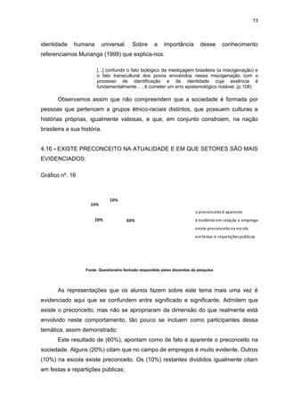 73



identidade    humana       universal.      Sobre      a    importância        desse      conhecimento
referenciamos Munanga (1999) que explica-nos:

                        [...] confundir o fato biológico da mestiçagem brasileira (a miscigenação) e
                        o fato transcultural dos povos envolvidos nessa miscigenação com o
                        processo de identificação e de identidade cuja essência é
                        fundamentalmente... , é cometer um erro epistemológico notável. (p.108)

       Observamos assim que não compreendem que a sociedade é formada por
pessoas que pertencem a grupos étnico-raciais distintos, que possuem culturas e
histórias próprias, igualmente valiosas, e que, em conjunto constroem, na nação
brasileira a sua história.


4.16 - EXISTE PRECONCEITO NA ATUALIDADE E EM QUE SETORES SÃO MAIS
EVIDENCIADOS:

Gráfico nº. 16



                               10%
                     10%
                                                                           o preconceito é aparente
                       20%              60%                                é evidente em relação a emprego
                                                                           existe preconceito na escola
                                                                           em festas e repartições públicas




                   Fonte: Questionário fechado respondido pelos discentes da pesquisa




       As representações que os alunos fazem sobre este tema mais uma vez é
evidenciado aqui que se confundem entre significado e significante. Admitem que
existe o preconceito, mas não se apropriaram da dimensão do que realmente está
envolvido neste comportamento, tão pouco se incluem como participantes dessa
temática, assim demonstrado:
       Este resultado de (60%), apontam como de fato é aparente o preconceito na
sociedade. Alguns (20%) citam que no campo de empregos é muito evidente. Outros
(10%) na escola existe preconceito. Os (10%) restantes divididos igualmente citam
em festas e repartições públicas:
 