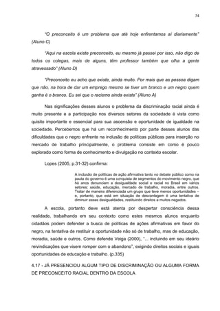 74



      “O preconceito é um problema que até hoje enfrentamos aí diariamente”
(Aluno C)

      “Aqui na escola existe preconceito, eu mesmo já passei por isso, não digo de
todos os colegas, mais de alguns, têm professor também que olha a gente
atravessado” (Aluno D)

      “Preconceito eu acho que existe, ainda muito. Por mais que as pessoa digam
que não, na hora de dar um emprego mesmo se tiver um branco e um negro quem
ganha é o branco. Eu sei que o racismo ainda existe” (Aluno A)

      Nas significações desses alunos o problema da discriminação racial ainda é
muito presente e a participação nos diversos setores da sociedade é vista como
quisito importante e essencial para sua ascensão e oportunidade de igualdade na
sociedade. Percebemos que há um reconhecimento por parte desses alunos das
dificuldades que o negro enfrente na inclusão de políticas públicas para inserção no
mercado de trabalho principalmente, o problema consiste em como é pouco
explorado como forma de conhecimento e divulgação no contexto escolar.

      Lopes (2005, p.31-32) confirma:

                     A inclusão de políticas de ação afirmativa tanto no debate público como na
                     pauta do governo é uma conquista de segmentos do movimento negro, que
                     há anos denunciam a desigualdade social e racial no Brasil em vários
                     setores: saúde, educação, mercado de trabalho, moradia, entre outros.
                     Tratar de maneira diferenciada um grupo que teve menos oportunidades –
                     e, portanto, que está em situação de desvantagem é uma tentativa de
                     diminuir essas desigualdades, restituindo direitos a muitos negados.

      A escola, portanto deve está atenta por despertar consciência dessa
realidade, trabalhando em seu contexto como estes mesmos alunos enquanto
cidadãos podem defender a busca de políticas de ações afirmativas em favor do
negro, na tentativa de restituir a oportunidade não só de trabalho, mas de educação,
moradia, saúde e outros. Como defende Veiga (2000), “... incluindo em seu ideário
reivindicações que visem romper com o abandono”, exigindo direitos sociais e iguais
oportunidades de educação e trabalho. (p.335)

4.17 - JÁ PRESENCIOU ALGUM TIPO DE DISCRIMINAÇÃO OU ALGUMA FORMA
DE PRECONCEITO RACIAL DENTRO DA ESCOLA
 