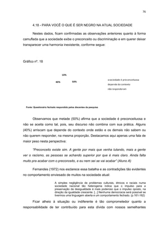 76



        4.18 - PARA VOCÊ O QUE É SER NEGRO NA ATUAL SOCIEDADE

        Nestes dados, ficam confirmadas as observações anteriores quanto à forma
camuflada que a sociedade exibe o preconceito ou discriminação e em querer deixar
transparecer uma harmonia inexistente, conforme segue:




Gráfico nº. 18



                                   10%
                                                                       a sociedade é preconceituosa
                             40%            50%
                                                                       depende do contexto
                                                                       não responderam




  Fonte: Questionário fechado respondido pelos discentes da pesquisa




        Observamos que metade (50%) afirma que a sociedade é preconceituosa e
não se aceita como tal, pois, seu discurso não combina com sua prática. Alguns
(40%) arriscam que depende do contexto onde estão e os demais não sabem ou
não querem responder, na mesma proporção. Destacamos aqui apenas uma fala de
maior peso nesta perspectiva:

        “Preconceito existe sim. A gente por mais que venha lutando, mais a gente
ver o racismo, as pessoas se achando superior por que é mais claro. Ainda falta
muito pra acabar com o preconceito, e eu nem sei se vai acabar” (Aluno A)

        Fernandes (1972) nos esclarece essa batalha e as contradições tão evidentes
no comportamento enviesado de muitos na sociedade atual:

                            A simples negligência de problemas culturais, étnicos e raciais numa
                            sociedade nacional tão heterogenia indica que o impulso para a
                            preservação da desigualdade é mais poderoso que o impulso oposto, na
                            direção da igualdade crescente. [...] Nenhuma democracia será possível se
                            tivermos uma linguagem aberta e um comportamento fechado. (p.161-162)

        Ficar alheio à situação ou indiferente é tão comprometedor quanto a
responsabilidade de ter contribuído para esta dívida com nossos semelhantes
 