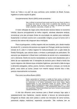 16



foram as “mãos e os pés” de seus senhores como também do Brasil, Europa,
Inglaterra e outras nações do globo.

      Complementando, Bueno (2003) ainda acrescenta:

                     Mas, no Brasil, os escravos foram ainda mais do que isso: foram os olhos e
                     os braços dos donos de minas; foram os pastores dos rebanhos e as
                     bestas de carga; foram os ombros, as costas e as pernas que fizeram
                     andar a Colônia e, mais tarde, o Império. (p. 118)

      A maior utilização do negro como mão-de-obra escrava básica na economia
colonial, deve-se principalmente ao trafico negreiro, atividade altamente rentável,
tornando-se uma das principais fontes de acumulação de capitais para metrópole.
Exatamente o contrario ocorria com a escravidão indígena, já que os lucros com o
comercio dos nativos não chegavam ate a metrópole.

      Para os portugueses, o trafico negreiro não era novidade, pois, desde meados
do século XV, o comercio de escravos era regular em Portugal, sendo que durante o
reinado de D. João II o trafico negreiro foi institucionalizado com a ação direta do
Estado Português, que cobrava taxas, e limitava a participação de particulares. Os
escravos que abasteciam o Brasil eram controlados de acordo com a necessidade e
com a demanda. Diante de enorme necessidade os navios eram abastecidos com o
dobro de sua capacidade real. O transporte de escravos para o Brasil a bordo dos
navios negreiros não oferecia boas condições higiênicas, pois devido a falta de água
e alimentos estragados, velhos, jovens, homens, mulheres e crianças, um monte de
gente, umas sobre as outras, presas num mesmo espaço durante dias e dias,
perecia miseravelmente na travessia.

      Pois como nos afirma Bueno (2003):

                     Após a apreensão do “tumbeiro”, o capitão do Fawn anotou, no diário de
                     bordo, a cena com a qual se deparou nos porões da embarcação: Os vivos,
                     os moribundos e os mortos amontoados numa única massa. Alguns
                     desafortunados no mais lamentável estado de varíola, doentes com
                     oftalmia, alguns completamente cegos; outros esqueletos vivos (...). Seus
                     membros tinham escoriações (...). No compartimento inferior o mau cheiro
                     era insuportável. Parecia inacreditável que seres humanos sobrevivessem
                     naquela atmosfera. (p. 112)

      A vida dos africanos como escravos para o Brasil começou logo após o
estabelecimento das Capitanias, visando atender a lavoura de cana-de-açúcar.
Chegando ao Brasil, eles eram postos a venda nos mercados de carne humana,
parecendo objetos medonhos, esperando comprador. “Ate mulheres iam as
 