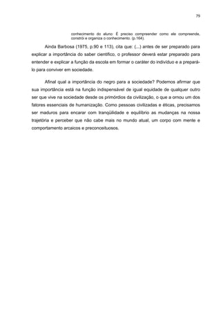 79



                   conhecimento do aluno: É preciso compreender como ele compreende,
                   constrói e organiza o conhecimento. (p.164).

      Ainda Barbosa (1975, p.90 e 113), cita que: (...) antes de ser preparado para
explicar a importância do saber cientifico, o professor deverá estar preparado para
entender e explicar a função da escola em formar o caráter do indivíduo e a prepará-
lo para conviver em sociedade.

      Afinal qual a importância do negro para a sociedade? Podemos afirmar que
sua importância está na função indispensável de igual equidade de qualquer outro
ser que vive na sociedade desde os primórdios da civilização, o que a ornou um dos
fatores essenciais de humanização. Como pessoas civilizadas e éticas, precisamos
ser maduros para encarar com tranqüilidade e equilíbrio as mudanças na nossa
trajetória e perceber que não cabe mais no mundo atual, um corpo com mente e
comportamento arcaicos e preconceituosos.
 