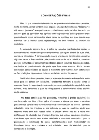 80



                              CONSIDERAÇÕES FINAIS


      Mais do que uma retomada de todas as questões analisadas nesta pesquisa,
neste momento, vemos também neste espaço, uma oportunidade para “despertar” e
até mesmo “provocar” aos que tomarem conhecimento deste trabalho, lançando um
desafio, para se colocarem não apenas como expectadores desse processo mais
principalmente como participantes ativos capaz de modificar em favor daquilo que
sabemos ser o melhor como representação do bem coletivo ou comum na
sociedade.

      A sociedade sempre foi e é palco de grandes manifestações sociais e
transformadoras, mesmo que passe despercebido por alguns alheios às suas lutas,
derrotas e conquistas. A particularidade é como um sistema democrático subestima
algumas vezes a força emitida pelo posicionamento de seus cidadãos, como os
poderes instituídos por estes mesmos cidadãos podem excluí-los das suas decisões,
manifestos e principalmente da parte que lhes cabe usufruir. Ainda somos
conduzidos pelas decisões de poucos e muito falta para vivermos num sistema que
de fato privilegie a dignidade do outro no verdadeiro sentido da palavra.

      No término desta pesquisa, tivemos a percepção e certeza de que falta muita
coisa para se pensar em concluí-lo. Percebemos também o quanto temos a
aprender diante do assunto estudado neste pequeno período de tempo da feitura do
trabalho, mas admitimos o quão foi enriquecedor o conhecimento obtido através
desta pesquisa.

        Os dados obtidos aqui nos possibilitou refletirmos a prática educativa e o
resultado dela nas falas obtidas pelos educadores e alunos que vivem uma rotina
pensamentos conturbados e ações que nunca se concretizam na prática. Serviram
sobretudo, para nos inquietar e nos estimular a viver na essência aquilo que
fazemos muito bem nas nossas falas, é preciso mudar não só a rotina dos
profissionais da educação que precisam dinamizar sua prática, saindo dos princípios
tradicionais que tornam seu ensino monótono e cansativo, contribuindo para a
passividade e submissão do aluno, transformando-o num memorizador de
fórmulas,e textos sem contexto e aplicabilidade          além de contribuir para o
comodismo e alienação.
 