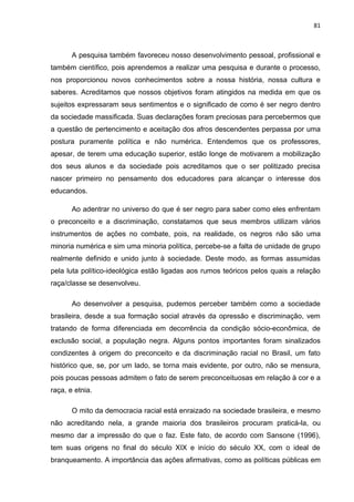 81



       A pesquisa também favoreceu nosso desenvolvimento pessoal, profissional e
também científico, pois aprendemos a realizar uma pesquisa e durante o processo,
nos proporcionou novos conhecimentos sobre a nossa história, nossa cultura e
saberes. Acreditamos que nossos objetivos foram atingidos na medida em que os
sujeitos expressaram seus sentimentos e o significado de como é ser negro dentro
da sociedade massificada. Suas declarações foram preciosas para percebermos que
a questão de pertencimento e aceitação dos afros descendentes perpassa por uma
postura puramente política e não numérica. Entendemos que os professores,
apesar, de terem uma educação superior, estão longe de motivarem a mobilização
dos seus alunos e da sociedade pois acreditamos que o ser politizado precisa
nascer primeiro no pensamento dos educadores para alcançar o interesse dos
educandos.

       Ao adentrar no universo do que é ser negro para saber como eles enfrentam
o preconceito e a discriminação, constatamos que seus membros utilizam vários
instrumentos de ações no combate, pois, na realidade, os negros não são uma
minoria numérica e sim uma minoria política, percebe-se a falta de unidade de grupo
realmente definido e unido junto à sociedade. Deste modo, as formas assumidas
pela luta político-ideológica estão ligadas aos rumos teóricos pelos quais a relação
raça/classe se desenvolveu.

       Ao desenvolver a pesquisa, pudemos perceber também como a sociedade
brasileira, desde a sua formação social através da opressão e discriminação, vem
tratando de forma diferenciada em decorrência da condição sócio-econômica, de
exclusão social, a população negra. Alguns pontos importantes foram sinalizados
condizentes à origem do preconceito e da discriminação racial no Brasil, um fato
histórico que, se, por um lado, se torna mais evidente, por outro, não se mensura,
pois poucas pessoas admitem o fato de serem preconceituosas em relação à cor e a
raça, e etnia.

       O mito da democracia racial está enraizado na sociedade brasileira, e mesmo
não acreditando nela, a grande maioria dos brasileiros procuram praticá-la, ou
mesmo dar a impressão do que o faz. Este fato, de acordo com Sansone (1996),
tem suas origens no final do século XIX e início do século XX, com o ideal de
branqueamento. A importância das ações afirmativas, como as políticas públicas em
 