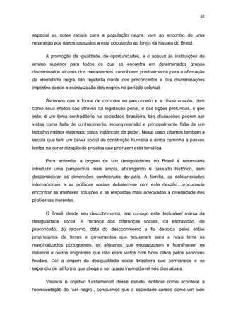 82



especial as cotas raciais para a população negra, vem ao encontro de uma
reparação aos danos causados a esta população ao longo da história do Brasil.

      A promoção da igualdade, de oportunidades, e o acesso às instituições do
ensino superior para todos os que se encontra em determinados grupos
discriminados através dos mecanismos, contribuem positivamente para a afirmação
da identidade negra, tão rejeitada diante dos preconceitos e das discriminações
impostos desde a escravização dos negros no período colonial.

      Sabemos que a forma de combate ao preconceito e a discriminação, bem
como seus efeitos são através da legislação penal, e das ações profundas, e que
este, é um tema contraditório na sociedade brasileira, tais discussões podem ser
vistas como falta de conhecimento, incompreensão e principalmente falta de um
trabalho melhor elaborado pelas instâncias de poder. Neste caso, citamos também a
escola que tem um dever social de construção humana e ainda caminha a passos
lentos na concretização de projetos que priorizem esta temática.

      Para entender a origem de tais desigualdades no Brasil é necessário
introduzir uma perspectiva mais ampla, abrangendo o passado histórico, sem
desconsiderar as dimensões continentais do país. A família, as solidariedades
internacionais e as políticas sociais debatem-se com este desafio, procurando
encontrar as melhores soluções e as respostas mais adequadas à diversidade dos
problemas inerentes.

      O Brasil, desde seu descobrimento, traz consigo esta deplorável marca da
desigualdade social. A herança das diferenças sociais, da escravidão, do
preconceito, do racismo, data do descobrimento e foi deixada pelos então
proprietários de terras e governantes que trouxeram para a nova terra os
marginalizados portugueses, os africanos que escravizaram e humilharam os
italianos e outros imigrantes que não eram vistos com bons olhos pelos senhores
feudais. Daí a origem da desigualdade social brasileira que permanece e se
expandiu de tal forma que chega a ser quase irremediável nos dias atuais.

      Visando o objetivo fundamental desse estudo, notificar como acontece a
representação do “ser negro”, concluímos que a sociedade carece como um todo
 