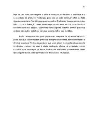 83



hoje de um plano que respeite a vida e incorpore os desafios, a realidade e a
necessidade de promover mudanças, pois não se pode continuar refém de toda
situação desumana. Também conseguimos outras finalidades focadas como avaliar
como ocorre a interação desse aluno negro no ambiente escolar, e se há ainda
descriminações das escolas. Sobre este último aspecto podemos afirmar que serve
de base para outros trabalhos, para que explore melhor esta temática.

      Assim, almejamos uma participação mais relevante da sociedade de modo
geral, para que se concretizem princípios de representatividade, democraticidade e o
direito à cidadania. Verifica-se, portanto que se de algum modo esta relação denota
tendências positivas ela não é ainda totalmente efetiva. A sociedade precisa
modificar suas estratégias de incluir, e se tornar mediadora primeiramente dessa
relação para depois poder ser mediadora de discursos infundados.
 