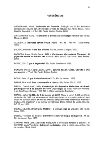 84



                                      REFERÊNCIAS



ABBAGNANO, Nicola. Dicionário de Filosofia. Tradução da 1ª Ed. Brasileira
coordenada e revista por Alfredo Bosi: revisão da tradução dos novos textos. Ivone
Castilho Benedetti – 4ª Ed. São Paulo: Martins Fontes, 2000.

ABRAMOWICZ. Anete. Trabalhando a diferença na educação infantil. São Paulo:
Moderna, 2006.

ALMEIDA, A. Relações étnico-raciais. Recife – nº. 28 – Ano 05 – Maio/Junho,
1996.

BAGGIO, Norberto. A era dos direitos. Rio de Janeiro: Campus, 2000.

BARBOSA, Laura Monte Serrat. PCN – Parâmetros Curriculares Nacionais: O
papel da escola no século XXI. Curitiba: Bela Escola, 2002 itiba: Bella Escola,
2002.

BERND, Zilá. O que é Negritude? São Paulo: Brasiliense, 1988.


BONETTI, Dilsea A. (org)...(et.al), (2006). Serviço Social e Ética. Convite a uma
nova práxis – 7 ª ed. São Paulo: Editora Cortez.


BONIN, Peter. O que é história cultural? Ed, Rio de Janeiro , 1996.
BRAGA, M.A. et al. Para compreender a ciência. São Paulo: EDUC, 2007.
BRASIL. Constituição (1988). Constituição da República Federativa do Brasil:
promulgada em 5 de outubro de 1988. Organização do texto: Juarez de Oliveira.
4.ed. São Paulo: Saraiva, 1990. 168 p. (Série Legislação Brasileira).
BRASIL. Lei nº 10.639, de 9 de janeiro de 2003. Altera a Lei nº 9.394, de 20 de
dezembro de 1996, que estabelece as diretrizes e bases da educação nacional, para
incluir no currículo oficial da rede de ensino a obrigatoriedade da temática “História e
Cultura Afro-Brasileira”, e dá outras providências. Diário Oficial da União. Brasília,
DF, 10 jan. 2003.

BUENO, Eduardo. Brasil: uma História – a incrível saga de um país. São Paulo:
Ática, 2003.

BUENO, Francisco da Silveira. Dicionário escolar da língua portuguesa . 11 ed.
Rio de Janeiro: Fae, 1985.

CANDAU, Maria Vera. Sociedade multicultural e educação: tensões e desafios. In
CANDAU, Maria Vera (org). Cultura(s) e educação: entre o crítico e pós-crítico. Rio
de Janeiro: DP&A, 2005.
 