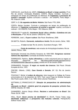 85



CARVALHO, José Murilo de. (2007). Cidadania no Brasil: o longo caminho. 9º ed.
Rio de Janeiro: Civilização Brasileira. COSTA, Marisa Vorraber. Currículo e
pedagogia em tempo de proliferação da diferença: In Trajetórias e processos de
ensinar e aprender. Sujeitos currículos e culturas – XIV ENDIPE; Porto Alegre –
RS: Edipucrs, 2008.
CERT, A. D. Os segredos da Bahia: História. São Paulo: FTD, 2006.
COSTA, Marisa Vorraber. Currículo e pedagogia em tempo de proliferação da
diferença: In Trajetórias e processos de ensinar e aprender: sujeitos, currículos e
culturas – XIV ENDIPE; Porto Alegre – RS: Edipucrs, 2008.

CRESSLER 7ª região-RJ. Assistente Social: ética e direitos –Coletânea de Leis
e Resoluções. 4ª ed. Rio de Janeiro: CRESS-RJ, 1989.
FERREIRA, José L. O que é cultura. São Paulo: Brasiliense, 2008.

DA MATTA, Roberto. Carnavais, malandros e heróis. Rio de Janeiro, Zahar, 1983.

__________ . A casa e a rua. Rio de Janeiro, Guanabara Koogan, 1991.

__________. Conta de mentiroso: sete ensaios de Antropologia brasileira. Rio de
Janeiro, Rocco, 1994.

Declaração Universal dos Direitos Humanos de 1948-1998. Congresso nacional.
Câmara dos deputados. Comissão de Direitos Humanos.
DOMINGUES, Petrônio. Ações afirmativas: a saída conjuntural para os negros na
educação.    Disponível      em         http:/www.scielo.br/scielo.php?pid=S1413-
24782005000200013&script=sci arttext. Acesso em 03 de outubro 2006>.
FERNANDES, Florestan. O negro no mundo dos brancos. São Paulo: Difusão
Européia do livro, 1972.
FREYRE, Gilberto. (1992). Casa Grande e Senzala. 34º. Ed. Rio de Janeiro:
Record.
FOUCAULT, Michel. A ordem do discurso. Aula inaugural no Collège de France,
pronunciada em 2 de dezembro de 1970. Trad. Laura Fraga de Almeida Sampaio.
São Paulo:Loyola, 2002. (1 ed. 1996, Série Leituras Filosóficas).

WITTMAN,L.C.;FRANCO,M.E.D.P. Situação da perspectivas da administração
da
educação no Brasil - relatório geral do programa de pesquisa: primeira fase.
ANPAE. Brasília- DF,1998.

GUIMARÃES, Antonio Sérgio Alfredo. Racismo e anti-racismo no Brasil. São
Paulo: Ed.34, 1999.

HALL, Stuart. Quem precisa da identidade? In; SILVA, Tomaz Tadeu (org).
Identidade ediferença: a perspectiva dos Estudos culturais. Petrópolis-RJ:
Editora Vozes; 2000.
 
