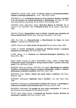 86




IAMAMOTO, Marilda Vilela. (2006). O Serviço Social na Contemporaneidade:
trabalho e formação profissional – 10 ed. – São Paulo, Cortez.
INOCÊNCIO, Lívio. As Relações Raciais em Casa Grande e Senzala revisitadas
à luz do processo de internacionalização e globalização. IN: Maio, M. Chor.
(org): Raça Ciência e Sociedade. Rio de Janeiro, Fiocruz/CCBB, 2004.
JAPIASSU, Hilton. Marcondes, Danilo. Dicionário Básico de Filosofia. Rio de
Janeiro: F. Alv. LACOSTE, Jean. A Filosofia da Arte. Rio de Janeiro: Jorge Zahar,
1990.


KIKUCHI, Ricardo. Desigualdade racial no Brasil: evolução das condições de
vida na década de 90. Brasília: Ipea. Texto para discussão nº. 807, 2003.


LIMA, Ana Célia da. Desconstruindo a Discriminação do Negro no Livro
Didático – Salvador, BA, EDUFBA, 2005.

LOPES, Cristina (org). Cotas raciais: Por que sim? Rio de Janeiro: Ibase, 2005.

LUDKE. M. ANDRÉ. Introdução à pesquisa em Ciências Sociais: a pesquisa
qualitativa em Educação. São Paulo: Atlas, 1982.

LUDKE, Menga, et al. Pesquisa em Educação:Abordagem Qualitativa. São
Paulo: EPU, 1986.


PAIVA, Beatriz Augusto de Sales; APOLINÁRIO, Mione. (2006). A Nova Ética
Profissional: práxis e princípios In: Serviço Social e Ética - convite a uma nova
práxis .7ºed. São Paulo, Cortez.
MARCONI, Maria de Andrade; LACATOS, Eva Maria. Metodologia do trabalho
científico: procedimentos básicos, pesquisa bibliográfica, projeto e relatório,
publicações e trabalhos científicos. São Paulo: Atlas, 1996.
MARTINEZ, Paulo. África e Brasil uma ponte sobre o Atlântico. São Paulo:
Moderna, 1992.
MUNANGA, Kabenguele. Negritude: usos e sentidos. 2 ed. São Paulo: Ática,
1988.
MUNANGA, Kabenguele. O anti-racismo no Brasil. IN: Munanga, K. Estratégias e
Políticas de combate à discriminação racial. São Paulo: EDUS, 1999.
MUNANGA, Kabenguele. Os perigos de uma crítica maniqueísta. In: Folha de
São Paulo On Line. Acessada em 27de Março de 2010.
PATTO, Maria Helena Souza. A produção do fracasso escolar: histórias de
submissão e rebeldia. São Paulo: Queiroz, 1996.
 