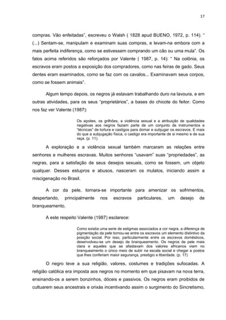 17



compras. Vão enfeitadas”, escreveu o Walsh ( 1828 apud BUENO, 1972, p. 114). “
(...) Sentam-se, manipulam e examinam suas compras, e levam-na embora com a
mais perfeita indiferença, como se estivessem comprando um cão ou uma mula”. Os
fatos acima referidos são reforçados por Valente ( 1987, p. 14): “ Na colônia, os
escravos eram postos a exposição dos compradores, como nas feiras de gado. Seus
dentes eram examinados, como se faz com os cavalos... Examinavam seus corpos,
como se fossem animais”.

      Algum tempo depois, os negros já estavam trabalhando duro na lavoura, e em
outras atividades, para os seus “proprietários”, a bases do chicote do feitor. Como
nos faz ver Valente (1987):

                     Os açoites, os grilhões, a violência sexual e a atribuição de qualidades
                     negativas aos negros faziam parte de um conjunto de instrumentos e
                     “técnicas” de tortura e castigos para domar e subjugar os escravos. E mais
                     do que a subjugação física, o castigo era importante de si mesmo e de sua
                     raça. (p. 11).

      A exploração e a violência sexual também marcaram as relações entre
senhores e mulheres escravas. Muitos senhores “usavam” suas “propriedades”, as
negras, para a satisfação de seus desejos sexuais, como se fossem, um objeto
qualquer. Desses estupros e abusos, nasceram os mulatos, iniciando assim a
miscigenação no Brasil.

      A cor da pele, tornara-se importante para amenizar os sofrimentos,
despertando,   principalmente     nos     escravos      particulares,    um     desejo      de
branqueamento.

      A este respeito Valente (1987) esclarece:

                     Como existia uma serie de estigmas associados a cor negra, a diferença de
                     pigmentação da pele tornou-se entre os escravos um elemento distintivo da
                     posição social. Por isso, particularmente entre os escravos domésticos,
                     desenvolveu-se um desejo de branqueamento. Os negros de pele mais
                     clara e aqueles que se afastavam dos valores africanos viam no
                     branqueamento o único meio de subir na escala social e chegar a postos
                     que lhes conferiam maior segurança, prestigio e liberdade. (p. 17)

      O negro teve a sua religião, valores, costumes e tradições sufocadas. A
religião católica era imposta aos negros no momento em que pisavam na nova terra,
ensinando-os a serem bonzinhos, dóceis e passivos. Os negros eram proibidos de
cultuarem seus ancestrais e orixás incentivando assim o surgimento do Sincretismo,
 