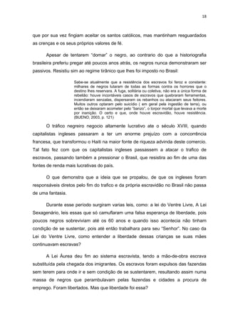 18



que por sua vez fingiam aceitar os santos católicos, mas mantinham resguardados
as crenças e os seus próprios valores de fé.

      Apesar de tentarem “domar” o negro, ao contrario do que a historiografia
brasileira preferiu pregar até poucos anos atrás, os negros nunca demonstraram ser
passivos. Resistiu sim ao regime tirânico que lhes foi imposto no Brasil:

                    Sabe-se atualmente que a resistência dos escravos foi feroz e constante:
                    milhares de negros lutaram de todas as formas contra os horrores que o
                    destino lhes reservara. A fuga, solitária ou coletiva, não era a única forma de
                    rebelião: houve incontáveis casos de escravos que quebraram ferramentas,
                    incendiaram senzalas, dispersaram os rebanhos ou atacaram seus feitores.
                    Muitos outros optaram pelo suicídio ( em geral pela ingestão de terra), ou
                    então se deixaram acometer pelo “banzo”, o torpor mortal que levava a morte
                    por inanição. O certo e que, onde houve escravidão, houve resistência.
                    (BUENO, 2003, p. 121)

      O tráfico negreiro negocio altamente lucrativo ate o século XVIII, quando
capitalistas ingleses passaram a ter um enorme prejuízo com a concorrência
francesa, que transformou o Haiti na maior fonte de riqueza advinda deste comercio.
Tal fato fez com que os capitalistas ingleses passassem a atacar o trafico de
escravos, passando também a pressionar o Brasil, que resistira ao fim de uma das
fontes de renda mais lucrativas do país.

      O que demonstra que a ideia que se propalou, de que os ingleses foram
responsáveis diretos pelo fim do trafico e da própria escravidão no Brasil não passa
de uma fantasia.

      Durante esse período surgiram varias leis, como: a lei do Ventre Livre, A Lei
Sexagenário, leis essas que só camuflaram uma falsa esperança de liberdade, pois
poucos negros sobreviviam até os 60 anos e quando isso acontecia não tinham
condição de se sustentar, pois até então trabalhara para seu “Senhor”. No caso da
Lei do Ventre Livre, como entender a liberdade dessas crianças se suas mães
continuavam escravas?

      A Lei Áurea deu fim ao sistema escravista, tendo a mão-de-obra escrava
substituída pela chegada dos imigrantes. Os escravos foram expulsos das fazendas
sem terem para onde ir e sem condição de se sustentarem, resultando assim numa
massa de negros que perambulavam pelas fazendas e cidades a procura de
emprego. Foram libertados. Mas que liberdade foi essa?
 