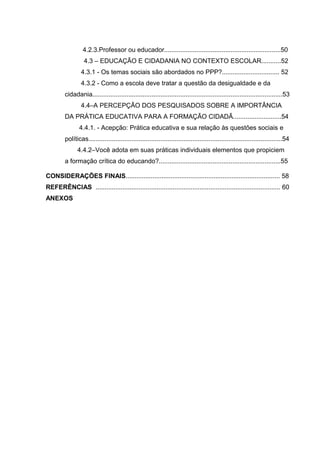 4.2.3.Professor ou educador.................................................................50
                   4.3 – EDUCAÇÃO E CIDADANIA NO CONTEXTO ESCOLAR...........52
                 4.3.1 - Os temas sociais são abordados no PPP?................................ 52
                 4.3.2 - Como a escola deve tratar a questão da desigualdade e da
         cidadania..........................................................................................................53
                 4.4–A PERCEPÇÃO DOS PESQUISADOS SOBRE A IMPORTÂNCIA
         DA PRÁTICA EDUCATIVA PARA A FORMAÇÃO CIDADÃ...........................54
                4.4.1. - Acepção: Prática educativa e sua relação às questões sociais e
         políticas............................................................................................................54
               4.4.2–Você adota em suas práticas individuais elementos que propiciem
         a formação crítica do educando?....................................................................55

CONSIDERAÇÕES FINAIS...................................................................................... 58
REFERÊNCIAS ....................................................................................................... 60
ANEXOS
 