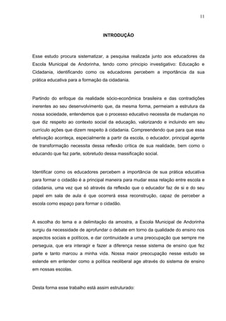 11



                                  INTRODUÇÃO



Esse estudo procura sistematizar, a pesquisa realizada junto aos educadores da
Escola Municipal de Andorinha, tendo como principio investigativo: Educação e
Cidadania, identificando como os educadores percebem a importância da sua
prática educativa para a formação da cidadania.



Partindo do enfoque da realidade sócio-econômica brasileira e das contradições
inerentes ao seu desenvolvimento que, da mesma forma, permeiam a estrutura da
nossa sociedade, entendemos que o processo educativo necessita de mudanças no
que diz respeito ao contexto social da educação, valorizando e incluindo em seu
currículo ações que dizem respeito à cidadania. Compreendendo que para que essa
efetivação aconteça, especialmente a partir da escola, o educador, principal agente
de transformação necessita dessa reflexão crítica de sua realidade, bem como o
educando que faz parte, sobretudo dessa massificação social.



Identificar como os educadores percebem a importância de sua prática educativa
para formar o cidadão é a principal maneira para mudar essa relação entre escola e
cidadania, uma vez que só através da reflexão que o educador faz de si e do seu
papel em sala de aula é que ocorrerá essa reconstrução, capaz de perceber a
escola como espaço para formar o cidadão.



A escolha do tema e a delimitação da amostra, a Escola Municipal de Andorinha
surgiu da necessidade de aprofundar o debate em torno da qualidade do ensino nos
aspectos sociais e políticos, e dar continuidade a uma preocupação que sempre me
perseguia, que era interagir e fazer a diferença nesse sistema de ensino que fez
parte e tanto marcou a minha vida. Nossa maior preocupação nesse estudo se
estende em entender como a política neoliberal age através do sistema de ensino
em nossas escolas.



Desta forma esse trabalho está assim estruturado:
 