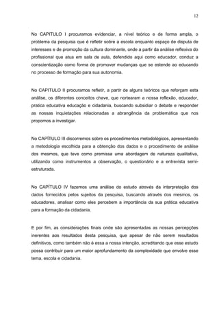 12



No CAPITULO I procuramos evidenciar, a nível teórico e de forma ampla, o
problema da pesquisa que é refletir sobre a escola enquanto espaço de disputa de
interesses e de promoção da cultura dominante, onde a partir da análise reflexiva do
profissional que atua em sala de aula, defendido aqui como educador, conduz a
conscientização como forma de promover mudanças que se estende ao educando
no processo de formação para sua autonomia.



No CAPITULO II procuramos refletir, a partir de alguns teóricos que reforçam esta
análise, os diferentes conceitos chave, que nortearam a nossa reflexão, educador,
pratica educativa educação e cidadania, buscando subsidiar o debate e responder
as nossas inquietações relacionadas a abrangência da problemática que nos
propomos a investigar.



No CAPÍTULO III discorremos sobre os procedimentos metodológicos, apresentando
a metodologia escolhida para a obtenção dos dados e o procedimento de análise
dos mesmos, que teve como premissa uma abordagem de natureza qualitativa,
utilizando como instrumentos a observação, o questionário e a entrevista semi-
estruturada.



No CAPÍTULO IV fazemos uma análise do estudo através da interpretação dos
dados fornecidos pelos sujeitos da pesquisa, buscando através dos mesmos, os
educadores, analisar como eles percebem a importância da sua prática educativa
para a formação da cidadania.



E por fim, as considerações finais onde são apresentadas as nossas percepções
inerentes aos resultados desta pesquisa, que apesar de não serem resultados
definitivos, como também não é essa a nossa intenção, acreditando que esse estudo
possa contribuir para um maior aprofundamento da complexidade que envolve esse
tema, escola e cidadania.
 
