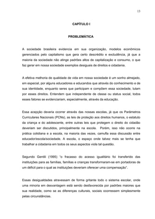 13



                                   CAPÍTULO I



                                PROBLEMÁTICA



A sociedade brasileira evidencia em sua organização, modelos econômicos
gerenciados pelo capitalismo que gera certo descrédito e excludência, já que a
maioria da sociedade não atinge padrões altos de capitalização e consumo, o que
faz gerar em nossa sociedade exemplos desiguais de direitos e cidadania.



A efetiva melhoria de qualidade de vida em nossa sociedade é um sonho almejado,
em especial, por alguns educadores e educandos que através do conhecimento e de
sua identidade, enquanto seres que participam e compõem essa sociedade, lutam
por esses direitos. Entendem que independente de classe ou status social, todos
esses fatores se evidenciariam, especialmente, através da educação.



Essa acepção deveria ocorrer através das nossas escolas, já que os Parâmetros
Curriculares Nacionais (PCNs), as leis de proteção aos direitos humanos, o estatuto
da criança e do adolescente, entre outras leis que protegem o direito do cidadão
deveriam ser discutidos, principalmente na escola.     Porém, isso não ocorre na
prática cotidiana e a escola, na maioria das vezes, camufla essa discussão entre
educador/escola/sociedade. A escola, o espaço onde talvez mais se tenha que
trabalhar a cidadania em todos os seus aspectos viola tal questão.



Segundo Gentili (1995) “o fracasso do acesso igualitário foi transferido das
instituições para as famílias, famílias e crianças transformaram-se em portadoras de
um déficit para o qual as instituições deveriam oferecer uma compensação”.



Essas desigualdades atravessam de forma gritante todo o sistema escolar, onde
uma minoria em desvantagem está sendo desfavorecida por padrões maiores que
sua realidade, como se as diferenças culturais, sociais ocorressem simplesmente
pelas circunstâncias.
 