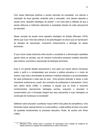 14



Com essas diferenças políticas e sociais advindas da sociedade, nos atemos a
colocação de duas grandes vertentes para a educação, uma dessas deposita a
escola como “aparelho ideológico de estado”1 e do outro lado à reflexão de que a
escola atribui-se a melhorias relevantes à sociedade através da visão educacional
do educador.



Nesse conceito de escola como aparelho ideológico do Estado Althusser (1974)
afirma que é por meio das práticas e da aprendizagem do aluno que se reproduzem
às relações de reprodução, inculcando massivamente a ideologia da classe
dominante.



O que ocorre nessa dicotomia entre escola e sociedade é a demarcação capitalista
agindo sobre as escolas, que de maneira involuntária perpassa modelos descritos
pelo sistema, ocorrendo a reprodução da ideologia dominante.



Esse é um grande desafio educacional e uma ação que requer planos individuais
sobre o perfil e a complexidade que envolve a prática educativa e o modo de
ensinar, haja vista a diversidade de práticas e métodos utilizados e as peculiaridades
de cada profissional e cada sala de aula. Uma primeira distinção e talvez a mais
importante evidencia-se a partir dos conceitos de professores e educadores. Como
bem define Alves (1985) “o professor é aquele que se limita a transmitir
conhecimentos     reproduzindo    ideologias    prontas,   enquanto     o   educador    é
comprometido com a formação integral dos seus educandos e suas interações na
construção de mudanças na sociedade”.



Deliberar sobre educador e professor requer definir dois pólos de competência. Uma
dimensão requer apenas técnica e a outra política, a ação política envolve uma serie
de questões fundamentais no processo educativo. Ainda, de acordo com Alves
(1985):



_______________
   1. Althusser (1974) retrata sobre o processo de reprodução como relação da exigência do
      estado atribuída a sujeição dos trabalhadores a ordem dominante.
 