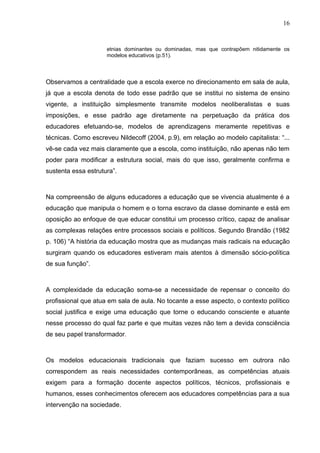 16


                     etnias dominantes ou dominadas, mas que contrapõem nitidamente os
                     modelos educativos (p.51).




Observamos a centralidade que a escola exerce no direcionamento em sala de aula,
já que a escola denota de todo esse padrão que se institui no sistema de ensino
vigente, a instituição simplesmente transmite modelos neoliberalistas e suas
imposições, e esse padrão age diretamente na perpetuação da prática dos
educadores efetuando-se, modelos de aprendizagens meramente repetitivas e
técnicas. Como escreveu Nildecoff (2004, p.9), em relação ao modelo capitalista: “...
vê-se cada vez mais claramente que a escola, como instituição, não apenas não tem
poder para modificar a estrutura social, mais do que isso, geralmente confirma e
sustenta essa estrutura”.



Na compreensão de alguns educadores a educação que se vivencia atualmente é a
educação que manipula o homem e o torna escravo da classe dominante e está em
oposição ao enfoque de que educar constitui um processo crítico, capaz de analisar
as complexas relações entre processos sociais e políticos. Segundo Brandão (1982
p. 106) “A história da educação mostra que as mudanças mais radicais na educação
surgiram quando os educadores estiveram mais atentos à dimensão sócio-política
de sua função”.



A complexidade da educação soma-se a necessidade de repensar o conceito do
profissional que atua em sala de aula. No tocante a esse aspecto, o contexto político
social justifica e exige uma educação que torne o educando consciente e atuante
nesse processo do qual faz parte e que muitas vezes não tem a devida consciência
de seu papel transformador.



Os modelos educacionais tradicionais que faziam sucesso em outrora não
correspondem as reais necessidades contemporâneas, as competências atuais
exigem para a formação docente aspectos políticos, técnicos, profissionais e
humanos, esses conhecimentos oferecem aos educadores competências para a sua
intervenção na sociedade.
 