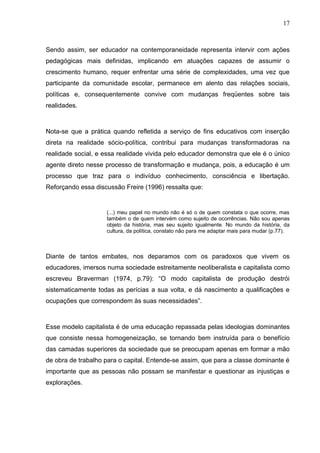 17



Sendo assim, ser educador na contemporaneidade representa intervir com ações
pedagógicas mais definidas, implicando em atuações capazes de assumir o
crescimento humano, requer enfrentar uma série de complexidades, uma vez que
participante da comunidade escolar, permanece em alento das relações sociais,
políticas e, consequentemente convive com mudanças freqüentes sobre tais
realidades.



Nota-se que a prática quando refletida a serviço de fins educativos com inserção
direta na realidade sócio-política, contribui para mudanças transformadoras na
realidade social, e essa realidade vivida pelo educador demonstra que ele é o único
agente direto nesse processo de transformação e mudança, pois, a educação é um
processo que traz para o indivíduo conhecimento, consciência e libertação.
Reforçando essa discussão Freire (1996) ressalta que:


                    (...) meu papel no mundo não é só o de quem constata o que ocorre, mas
                    também o de quem intervém como sujeito de ocorrências. Não sou apenas
                    objeto da história, mas seu sujeito igualmente. No mundo da história, da
                    cultura, da política, constato não para me adaptar mais para mudar (p.77).



Diante de tantos embates, nos deparamos com os paradoxos que vivem os
educadores, imersos numa sociedade estreitamente neoliberalista e capitalista como
escreveu Braverman (1974, p.79): “O modo capitalista de produção destrói
sistematicamente todas as perícias a sua volta, e dá nascimento a qualificações e
ocupações que correspondem às suas necessidades”.



Esse modelo capitalista é de uma educação repassada pelas ideologias dominantes
que consiste nessa homogeneização, se tornando bem instruída para o benefício
das camadas superiores da sociedade que se preocupam apenas em formar a mão
de obra de trabalho para o capital. Entende-se assim, que para a classe dominante é
importante que as pessoas não possam se manifestar e questionar as injustiças e
explorações.
 