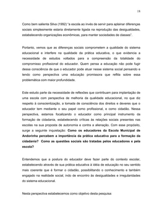 18



Como bem salienta Silva (1992) “a escola ao invés de servir para aplainar diferenças
sociais simplesmente estaria diretamente ligada na reprodução das desigualdades,
estabelecendo organizações econômicas, para manter sociedades de classes”.



Portanto, vemos que as diferenças sociais comprometem a qualidade do sistema
educacional e interfere na qualidade da prática educativa, o que evidencia a
necessidade de estudos voltados para a compreensão da totalidade do
compromisso profissional do educador. Quem pensa a educação não pode fugir
dessa consciência de que o educador pode atuar nesse sistema social pensando e
tendo como perspectiva uma educação promissora que reflita sobre essa
problemática com maior profundidade.



Este estudo parte da necessidade de reflexões que contribuam para implantação de
uma escola com perspectiva de melhoria da qualidade educacional, no que diz
respeito à conscientização, a tomada de consciência dos direitos e deveres que o
educador tem mediante o seu papel como profissional, e como cidadão. Nessa
perspectiva, estamos focalizando o educador como principal instrumento da
formação de cidadania, estabelecendo críticas às relações sociais presentes nas
escolas na sua proposta de autonomia e contra a alienação. Com esse propósito,
surge a seguinte inquietação: Como os educadores da Escola Municipal de
Andorinha percebem a importância da prática educativa para a formação da
cidadania? Como as questões sociais são tratadas pelos educadores e pela
escola?



Entendemos que a postura do educador deve fazer parte do contexto escolar,
estabelecendo através de sua prática educativa à idéia de educação no seu sentido
mais coerente que é formar o cidadão, possibilitando o conhecimento e também
engajado na realidade social, indo de encontro às desigualdades e irregularidades
do sistema educacional.



Nesta perspectiva estabelecemos como objetivo desta pesquisa:
 