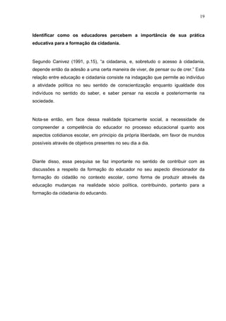 19



Identificar como os educadores percebem a importância de sua prática
educativa para a formação da cidadania.



Segundo Canivez (1991, p.15), “a cidadania, e, sobretudo o acesso à cidadania,
depende então da adesão a uma certa maneira de viver, de pensar ou de crer.” Esta
relação entre educação e cidadania consiste na indagação que permite ao indivíduo
a atividade política no seu sentido de conscientização enquanto igualdade dos
indivíduos no sentido do saber, e saber pensar na escola e posteriormente na
sociedade.



Nota-se então, em face dessa realidade tipicamente social, a necessidade de
compreender a competência do educador no processo educacional quanto aos
aspectos cotidianos escolar, em principio da própria liberdade, em favor de mundos
possíveis através de objetivos presentes no seu dia a dia.



Diante disso, essa pesquisa se faz importante no sentido de contribuir com as
discussões a respeito da formação do educador no seu aspecto direcionador da
formação do cidadão no contexto escolar, como forma de produzir através da
educação mudanças na realidade sócio política, contribuindo, portanto para a
formação da cidadania do educando.
 