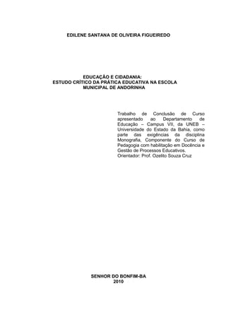 EDILENE SANTANA DE OLIVEIRA FIGUEIREDO




           EDUCAÇÃO E CIDADANIA:
ESTUDO CRÍTICO DA PRÁTICA EDUCATIVA NA ESCOLA
           MUNICIPAL DE ANDORINHA




                       Trabalho de Conclusão de Curso
                       apresentado     ao     Departamento  de
                       Educação – Campus VII, da UNEB –
                       Universidade do Estado da Bahia, como
                       parte das exigências da disciplina
                       Monografia, Componente do Curso de
                       Pedagogia com habilitação em Docência e
                       Gestão de Processos Educativos.
                       Orientador: Prof. Ozelito Souza Cruz




             SENHOR DO BONFIM-BA
                     2010
 