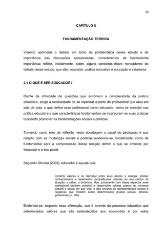20



                                    CAPÍTULO II



                          FUNDAMENTAÇÃO TEÓRICA



Visando aprimorar o debate em torno da problemática desse estudo e da
importância   das   discussões    apresentadas,      consideramos       de    fundamental
importância refletir, inicialmente, sobre alguns conceitos-chave norteadores do
debate nesse estudo, que são: educador, prática educativa e educação e cidadania.



2.1 O QUE É SER EDUCADOR?



Diante da infinidade de questões que envolvem a complexidade da pratica
educativa, surge à necessidade de se repensar a partir do profissional que atua em
sala de aula, o que define esse profissional como educador, como se constitui sua
prática educativa e que características fundamentais se incorporam as suas praticas
buscando promover as transformações sociais e políticas.



Tomando como eixo de reflexão nesta abordagem o papel do pedagogo e sua
relação com as mudanças sociais e políticas evidencia-se, inicialmente, como de
fundamental para a compreensão dessa relação definir o que se entende por
educador e o seu papel.



Segundo Oliveira (2003), educador é aquele que:


                    Constrói valores e os reproduz entre seus alunos e colegas, produz
                    conhecimentos e desenvolve competências próprias do seu campo de
                    atuação, a saber, a docência. Mas, juntamente com esses aspectos esse
                    profissional também constrói e desenvolve valores acerca do universo
                    cultural e social em que vive, e isso envolve as representações sociais e
                    negativas que incidem sobre determinados grupos sociais, étnicos,
                    geracionais (p. 160).


Evidencia-se, segundo essa afirmação, que é através do processo educativo que
determinados valores que são estabelecidos aos educandos e por estes
 