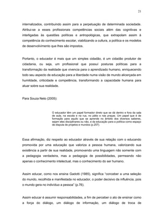 21



internalizados, contribuindo assim para a perpetuação de determinada sociedade.
Atribui-se a esses profissionais competências sociais além das cognitivas e
interligadas às questões políticas e antropológicas, que extrapolam assim à
competência do conhecimento escolar, viabilizando a cultura, a política e os modelos
de desenvolvimento que lhes são impostos.



Portanto, o educador é mais que um simples cidadão, é um cidadão produtor de
cidadania, ou seja, um profissional que possuí posturas políticas para a
transformação da realidade que vivencia para o aprendizado humano, enriquecendo
todo seu aspecto de educação para a liberdade numa visão de mundo alicerçada em
humildade, criticidade e competência, transformando a capacidade humana para
atuar sobre sua realidade.



Para Souza Neto (2005):



                     O educador têm um papel formador direto que se dá dentro e fora da sala
                     de aula, na escola e na rua, no pátio e nas praças. Um papel que é de
                     formação para aquilo que se aprende no âmbito dos diversos saberes,
                     sejam eles disciplinares ou não, e da educação para a política como espaço
                     de disputa de projetos e mundos (p.257).




Essa afirmação, diz respeito ao educador através de sua relação com o educando
promovida por uma educação que valoriza a pessoa humana, valorizando sua
existência a partir de sua realidade, promovendo uma linguagem não somente com
a pedagogia verdadeira, mas a pedagogia de possibilidades, permeando não
apenas o conhecimento intelectual, mas o conhecimento do ser humano.



Assim educar, como nos ensina Gadotti (1985), significa “conceber a uma seleção
do mundo, recolhida e manifestada no educador, o poder decisivo da influência, pois
o mundo gera no indivíduo a pessoa” (p.76).



Assim educar é assumir responsabilidades, a fim de perceber o ato de ensinar como
a força do diálogo, um diálogo de informação, um diálogo de troca de
 
