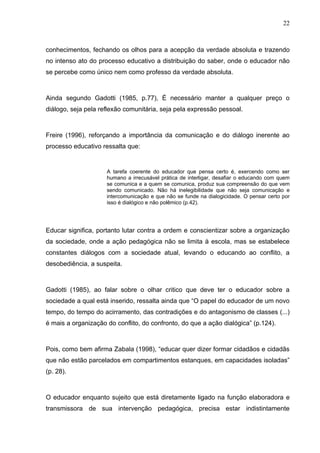 22



conhecimentos, fechando os olhos para a acepção da verdade absoluta e trazendo
no intenso ato do processo educativo a distribuição do saber, onde o educador não
se percebe como único nem como professo da verdade absoluta.



Ainda segundo Gadotti (1985, p.77), É necessário manter a qualquer preço o
diálogo, seja pela reflexão comunitária, seja pela expressão pessoal.



Freire (1996), reforçando a importância da comunicação e do diálogo inerente ao
processo educativo ressalta que:


                     A tarefa coerente do educador que pensa certo é, exercendo como ser
                     humano a irrecusável prática de interligar, desafiar o educando com quem
                     se comunica e a quem se comunica, produz sua compreensão do que vem
                     sendo comunicado. Não há inelegibilidade que não seja comunicação e
                     intercomunicação e que não se funde na dialogicidade. O pensar certo por
                     isso é dialógico e não polêmico (p.42).




Educar significa, portanto lutar contra a ordem e conscientizar sobre a organização
da sociedade, onde a ação pedagógica não se limita à escola, mas se estabelece
constantes diálogos com a sociedade atual, levando o educando ao conflito, a
desobediência, a suspeita.



Gadotti (1985), ao falar sobre o olhar critico que deve ter o educador sobre a
sociedade a qual está inserido, ressalta ainda que “O papel do educador de um novo
tempo, do tempo do acirramento, das contradições e do antagonismo de classes (...)
é mais a organização do conflito, do confronto, do que a ação dialógica” (p.124).



Pois, como bem afirma Zabala (1998), “educar quer dizer formar cidadãos e cidadãs
que não estão parcelados em compartimentos estanques, em capacidades isoladas”
(p. 28).



O educador enquanto sujeito que está diretamente ligado na função elaboradora e
transmissora de sua intervenção pedagógica, precisa estar indistintamente
 
