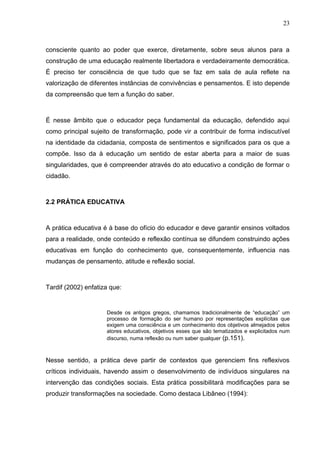 23



consciente quanto ao poder que exerce, diretamente, sobre seus alunos para a
construção de uma educação realmente libertadora e verdadeiramente democrática.
É preciso ter consciência de que tudo que se faz em sala de aula reflete na
valorização de diferentes instâncias de convivências e pensamentos. E isto depende
da compreensão que tem a função do saber.



É nesse âmbito que o educador peça fundamental da educação, defendido aqui
como principal sujeito de transformação, pode vir a contribuir de forma indiscutível
na identidade da cidadania, composta de sentimentos e significados para os que a
compõe. Isso da à educação um sentido de estar aberta para a maior de suas
singularidades, que é compreender através do ato educativo a condição de formar o
cidadão.



2.2 PRÁTICA EDUCATIVA



A prática educativa é à base do ofício do educador e deve garantir ensinos voltados
para a realidade, onde conteúdo e reflexão contínua se difundem construindo ações
educativas em função do conhecimento que, consequentemente, influencia nas
mudanças de pensamento, atitude e reflexão social.



Tardif (2002) enfatiza que:


                     Desde os antigos gregos, chamamos tradicionalmente de “educação” um
                     processo de formação do ser humano por representações explícitas que
                     exigem uma consciência e um conhecimento dos objetivos almejados pelos
                     atores educativos, objetivos esses que são tematizados e explicitados num
                     discurso, numa reflexão ou num saber qualquer (p.151).



Nesse sentido, a prática deve partir de contextos que gerenciem fins reflexivos
críticos individuais, havendo assim o desenvolvimento de indivíduos singulares na
intervenção das condições sociais. Esta prática possibilitará modificações para se
produzir transformações na sociedade. Como destaca Libâneo (1994):
 