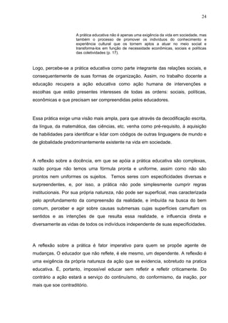 24


                     A prática educativa não é apenas uma exigência da vida em sociedade, mas
                     também o processo de promover os indivíduos do conhecimento e
                     experiência cultural que os tornem aptos a atuar no meio social e
                     transforma-los em função de necessidade econômicas, sociais e políticas
                     das coletividades (p. 17).



Logo, percebe-se a prática educativa como parte integrante das relações sociais, e
consequentemente de suas formas de organização. Assim, no trabalho docente a
educação recupera a ação educativa como ação humana de intervenções e
escolhas que estão presentes interesses de todas as ordens: sociais, políticas,
econômicas e que precisam ser compreendidas pelos educadores.



Essa prática exige uma visão mais ampla, para que através da decodificação escrita,
da língua, da matemática, das ciências, etc. venha como pré-requisito, à aquisição
de habilidades para identificar e lidar com códigos de outras linguagens de mundo e
de globalidade predominantemente existente na vida em sociedade.



A reflexão sobre a docência, em que se apóia a prática educativa são complexas,
razão porque não temos uma fórmula pronta e uniforme, assim como não são
prontos nem uniformes os sujeitos. Temos seres com especificidades diversas e
surpreendentes, e, por isso, a prática não pode simplesmente cumprir regras
institucionais. Por sua própria natureza, não pode ser superficial, mas caracterizada
pelo aprofundamento da compreensão da realidade, e imbuída na busca do bem
comum, perceber e agir sobre causas submersas cujas superfícies camuflam os
sentidos e as intenções de que resulta essa realidade, e influencia direta e
diversamente as vidas de todos os indivíduos independente de suas especificidades.



A reflexão sobre a prática é fator imperativo para quem se propõe agente de
mudanças. O educador que não reflete, é ele mesmo, um dependente. A reflexão é
uma exigência da própria natureza da ação que se evidencia, sobretudo na pratica
educativa. É, portanto, impossível educar sem refletir e refletir criticamente. Do
contrário a ação estará a serviço do continuísmo, do conformismo, da inação, por
mais que soe contraditório.
 