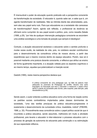 25



É imensurável o poder da educação quando praticada sob a perspectiva consciente
da transformação da sociedade. O educador é, quando sabe ser, e sabe que é, um
agente transformador de realidades. Não se intimida diante das adversidades, pois,
sem elas seu papel seria nulo. Para que educadores se a sociedade não carecesse
de transformações? Assim, agindo sob reflexão, o profissional da docência se
afirmará como cumpridor do seu papel social e político, pois, como ressalta Zabala
(1998, p.29), “por trás de qualquer intervenção pedagógica consciente se escondem
uma análise sociológica e uma tomada de posição que sempre é ideológica”.



Contudo, a atuação educacional esclarece o educando sobre o sentido profundo e
muitas vezes oculto, da realidade da vida, pois, no cotidiano escolar contribuímos
para o desenvolvimento da consciência crítica de nossos alunos, a partir das
experiências que o mesmo vivencia dentro do espaço educativo. Porém, isso só é
possível mediante uma postura docente consciente, e reflexiva que atribui ao ensino
de forma igualmente importante, e a atuação voltada para os aspectos cognitivos e
ao mesmo tempo, aquelas que potencializam a inserção social.



Gadotti (1995), nesta mesma perspectiva destaca que:


                     A prática consciente de uma pedagogia que, na falta da palavra mais
                     adequada eu chamaria de Pedagogia do conflito, deveria criar certa
                     linguagem na Educação que leve o educador a reassumir o papel crítico
                     dentro e diante da sociedade pela dúvida, pela suspeita, pela atenção, pela
                     desobediência (p.59).



Sendo assim, o autor entende a prática educativa como uma forma de reação contra
os padrões sociais contraditórios implantados pelas classes dominantes da
sociedade, “uma das tarefas precípuas da prática educativo-progressista é
exatamente o desenvolvimento da curiosidade crítica, insatisfeita, indócil” (FREIRE,
1996, p. 32). Provavelmente essa consciência sobre o papel político social de que é
incumbida a prática educativa, sendo assumido, melhoraria em muito a atividade
profissional, pois levaria o educador à inter-relacionar o processo educativo com o
processo de geração da autonomia do educando pela construção e ou estimulação
de sua capacidade reflexiva.
 