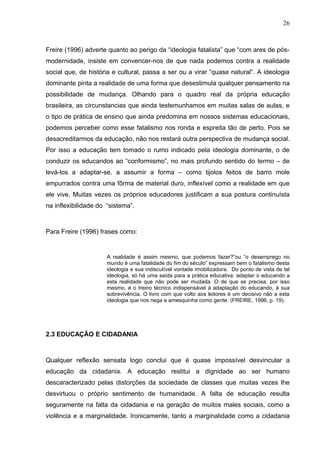 26



Freire (1996) adverte quanto ao perigo da “ideologia fatalista” que “com ares de pós-
modernidade, insiste em convencer-nos de que nada podemos contra a realidade
social que, de história e cultural, passa a ser ou a virar “quase natural”. A ideologia
dominante pinta a realidade de uma forma que desestimula qualquer pensamento na
possibilidade de mudança. Olhando para o quadro real da própria educação
brasileira, as circunstancias que ainda testemunhamos em muitas salas de aulas, e
o tipo de prática de ensino que ainda predomina em nossos sistemas educacionais,
podemos perceber como esse fatalismo nos ronda e espreita tão de perto. Pois se
desacreditarmos da educação, não nos restará outra perspectiva de mudança social.
Por isso a educação tem tomado o rumo indicado pela ideologia dominante, o de
conduzir os educandos ao “conformismo”, no mais profundo sentido do termo – de
levá-los a adaptar-se, a assumir a forma – como tijolos feitos de barro mole
empurrados contra uma fôrma de material duro, inflexível como a realidade em que
ele vive. Muitas vezes os próprios educadores justificam a sua postura continuísta
na inflexibilidade do “sistema”.



Para Freire (1996) frases como:


                      A realidade é assim mesmo, que podemos fazer?”ou “o desemprego no
                      mundo é uma fatalidade do fim do século” expressam bem o fatalismo desta
                      ideologia e sua indiscutível vontade imobilizadora. Do ponto de vista de tal
                      ideologia, só há uma saída para a prática educativa: adaptar o educando a
                      esta realidade que não pode ser mudada. O de que se precisa, por isso
                      mesmo, é o treino técnico indispensável à adaptação do educando, à sua
                      sobrevivência. O livro com que volto aos leitores é um decisivo não a esta
                      ideologia que nos nega e amesquinha como gente. (FREIRE, 1996, p. 19).




2.3 EDUCAÇÃO E CIDADANIA



Qualquer reflexão sensata logo conclui que é quase impossível desvincular a
educação da cidadania. A educação restitui a dignidade ao ser humano
descaracterizado pelas distorções da sociedade de classes que muitas vezes lhe
desvirtuou o próprio sentimento de humanidade. A falta de educação resulta
seguramente na falta da cidadania e na geração de muitos males sociais, como a
violência e a marginalidade. Ironicamente, tanto a marginalidade como a cidadania
 