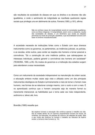 27



são resultados da sociedade de classes em que os direitos e os deveres não são
igualitários, e onde o sentimento de indignidade se manifesta quebrando regras
sociais que privilegia uns em detrimento de outros. Ferreira (1993, p.161), afirma:



                      Não se conhece casos de marginalidade social em sociedades igualitárias,
                      como as tribos indígenas. A marginalidade, assim como a cidadania, resulta
                      das sociedades de classes, é um fenômeno que revela as relações
                      perversas do modo de produção capitalista, cuja racionalidade funciona com
                      base no binômio inclusão/exclusão.




A sociedade necessita de instituições fortes como o Estado com seus diversos
instrumentos como os governos, os parlamentos, as instâncias judiciais, as polícias,
e as escolas, entre outros, para conter as reações dos homens e tornar possível a
convivência. "Só a construção de uma instância política, que sobrepujasse os
interesses individuais, poderia garantir a convivência dos homens em sociedade"
(TEIXEIRA, 1995, p.35). Os modos de governos e a instituição dos estados surgem
para atenderem a essa necessidade.




Como um instrumento da sociedade indispensável na manutenção da ordem social,
a educação embora muitas vezes seja vista e utilizada como um dos principais
instrumentos ideológicos do Estado é primeiramente o meio de tornar o homem mais
humano, nas formas de se relacionar consigo mesmo, com o outro e com o meio. É
no aprendizado contínuo que o homem conquista seja de maneira formal ou
meramente interacional, as habilidades que o torna cada vez mais independente,
autônomo e, talvez até, livre.




Brandão (1985) ressalta que:


                      Na espécie humana a educação não continua apenas o trabalho da vida.
                      Ela se instala dentro de um domínio propriamente humano de trocas: de
                      símbolos, de intenções, de padrões de cultura e de relações de poder. Mas
                      a seu modo ela continua no homem o trabalho da natureza de fazê-lo
                      evoluir, e torna-lo mais humano (p. 14).
 