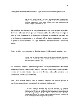 28



Freire (2005) ao destacar também esse papel humanizador da educação diz que:




                    Não há outro caminho senão o da prática de uma pedagogia humanizadora,
                    em que a liderança revolucionária, em lugar de se sobrepor aos oprimidos e
                    continuar mantendo-os como quase “coisas”, com eles estabelece uma
                    relação dialógica permanente (p. 60).




A educação é fator indispensável no desenvolvimento das pessoas e da sociedade.
Com isso o educador é mais que um simples cidadão, atua a favor de mudanças a
partir de suas atitudes frente ao educando, acreditando através de seu perfil em um
novo direcionamento de posturas na educação a favor da dignidade do ser humano,
no qual a educação reafirma o seu papel mediante e diante do contexto e realidades
sociais.




Essa é também a compreensão de Gentili e Alencar (2002), quando ressaltam que:



                    Educar, mais do que nunca, é acumular saber para humanizá-lo, distribuí-lo
                    e dar-lhe um sentido ético, isto é solidário, cuidadoso com a dignidade do
                    ser humano e do mundo (p.100).




Aos pensarmos em nossa gritante desigualdade social, percebemos esse desafio de
natureza política para a educação, pois por mais que exista pobreza, desigualdade,
permeia em nossos anseios o sentido ético de nossa educação, existente para
fundamentar o reflexo da humanidade.



Silva (1997) chama atenção para a influência capciosa do contexto político e
econômico nas condições educacionais da educação pública, pois:


                    ... o que o discurso neoliberal em educação esconde é a natureza
                    essencialmente política da configuração educacional existente. A educação
                    pública não se encontra no presente e deplorável estado principalmente por
                    causa da má gestão por parte dos poderes públicos, mas sim, sobretudo,
                    porque há um conflito na presente crise fiscal entre propósitos imediatos de
                    acumulação e propósitos de legitimação (p.19-20).
 