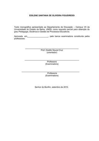 EDILENE SANTANA DE OLIVEIRA FIGUEIREDO




Texto monográfico apresentado ao Departamento de Educação – Campus VII da
Universidade do Estado da Bahia, UNEB, como requisito parcial para obtenção do
grau Pedagogia, Docência e Gestão de Processos Educativos.

Aprovada. em___________________, pela banca examinadora constituída pelos
professores:



           ________________________________________________
                         Prof. Ozelito Souza Cruz
                                (orientador)


          _________________________________________________
                               Professora
                             (Examinadora)


       ____________________________________________________
                              Professora
                            (Examinadora)




                     Senhor do Bonfim, setembro de 2010.
 