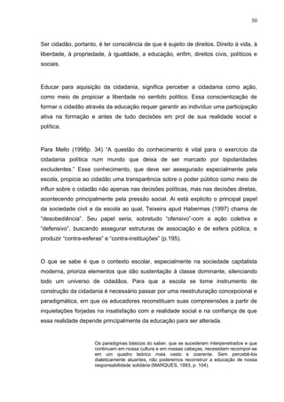 30



Ser cidadão, portanto, é ter consciência de que é sujeito de direitos. Direito à vida, à
liberdade, à propriedade, à igualdade, a educação, enfim, direitos civis, políticos e
sociais.



Educar para aquisição da cidadania, significa perceber a cidadania como ação,
como meio de propiciar a liberdade no sentido político. Essa conscientização de
formar o cidadão através da educação requer garantir ao indivíduo uma participação
ativa na formação e antes de tudo decisões em prol de sua realidade social e
política.



Para Mello (1998p. 34) “A questão do conhecimento é vital para o exercício da
cidadania política num mundo que deixa de ser marcado por bipolaridades
excludentes.” Esse conhecimento, que deve ser assegurado especialmente pela
escola, propicia ao cidadão uma transparência sobre o poder público como meio de
influir sobre o cidadão não apenas nas decisões políticas, mas nas decisões diretas,
acontecendo principalmente pela pressão social. Ai está explicito o principal papel
da sociedade civil e da escola ao qual, Teixeira apud Habermas (1997) chama de
“desobediência”. Seu papel seria, sobretudo “ofensivo”-com a ação coletiva e
“defensivo”, buscando assegurar estruturas de associação e de esfera pública, e
produzir “contra-esferas” e “contra-instituições” (p.195).



O que se sabe é que o contexto escolar, especialmente na sociedade capitalista
moderna, prioriza elementos que dão sustentação à classe dominante, silenciando
todo um universo de cidadãos. Para que a escola se torne instrumento de
construção da cidadania é necessário passar por uma reestruturação concepcional e
paradigmática, em que os educadores reconstituam suas compreensões a partir de
inquietações forjadas na insatisfação com a realidade social e na confiança de que
essa realidade depende principalmente da educação para ser alterada.


                      Os paradigmas básicos do saber, que se sucederam interpenetrados e que
                      continuam em nossa cultura e em nossas cabeças, necessitam recompor-se
                      em um quadro teórico mais vasto e coerente. Sem percebê-los
                      dialeticamente atuantes, não poderemos reconstruir a educação de nossa
                      responsabilidade solidária (MARQUES, 1993, p. 104).
 