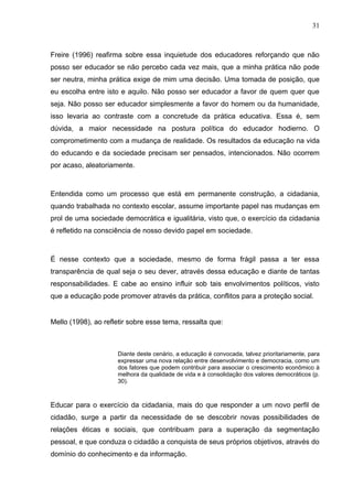 31



Freire (1996) reafirma sobre essa inquietude dos educadores reforçando que não
posso ser educador se não percebo cada vez mais, que a minha prática não pode
ser neutra, minha prática exige de mim uma decisão. Uma tomada de posição, que
eu escolha entre isto e aquilo. Não posso ser educador a favor de quem quer que
seja. Não posso ser educador simplesmente a favor do homem ou da humanidade,
isso levaria ao contraste com a concretude da prática educativa. Essa é, sem
dúvida, a maior necessidade na postura política do educador hodierno. O
comprometimento com a mudança de realidade. Os resultados da educação na vida
do educando e da sociedade precisam ser pensados, intencionados. Não ocorrem
por acaso, aleatoriamente.



Entendida como um processo que está em permanente construção, a cidadania,
quando trabalhada no contexto escolar, assume importante papel nas mudanças em
prol de uma sociedade democrática e igualitária, visto que, o exercício da cidadania
é refletido na consciência de nosso devido papel em sociedade.



É nesse contexto que a sociedade, mesmo de forma frágil passa a ter essa
transparência de qual seja o seu dever, através dessa educação e diante de tantas
responsabilidades. E cabe ao ensino influir sob tais envolvimentos políticos, visto
que a educação pode promover através da prática, conflitos para a proteção social.


Mello (1998), ao refletir sobre esse tema, ressalta que:



                     Diante deste cenário, a educação é convocada, talvez prioritariamente, para
                     expressar uma nova relação entre desenvolvimento e democracia, como um
                     dos fatores que podem contribuir para associar o crescimento econômico à
                     melhora da qualidade de vida e à consolidação dos valores democráticos (p.
                     30).



Educar para o exercício da cidadania, mais do que responder a um novo perfil de
cidadão, surge a partir da necessidade de se descobrir novas possibilidades de
relações éticas e sociais, que contribuam para a superação da segmentação
pessoal, e que conduza o cidadão a conquista de seus próprios objetivos, através do
domínio do conhecimento e da informação.
 