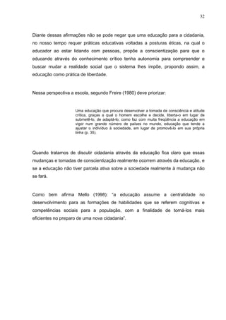 32



Diante dessas afirmações não se pode negar que uma educação para a cidadania,
no nosso tempo requer práticas educativas voltadas a posturas éticas, na qual o
educador ao estar lidando com pessoas, propõe a conscientização para que o
educando através do conhecimento crítico tenha autonomia para compreender e
buscar mudar a realidade social que o sistema lhes impõe, propondo assim, a
educação como prática de liberdade.



Nessa perspectiva a escola, segundo Freire (1980) deve priorizar:


                    Uma educação que procura desenvolver a tomada de consciência e atitude
                    crítica, graças a qual o homem escolhe e decide, liberta-o em lugar de
                    submetê-lo, de adaptá-lo, como faz com muita freqüência a educação em
                    vigor num grande número de países no mundo, educação que tende a
                    ajustar o indivíduo à sociedade, em lugar de promovê-lo em sua própria
                    linha (p. 35).




Quando tratamos de discutir cidadania através da educação fica claro que essas
mudanças e tomadas de conscientização realmente ocorrem através da educação, e
se a educação não tiver parcela ativa sobre a sociedade realmente à mudança não
se fará.



Como bem afirma Mello (1998): “a educação assume a centralidade no
desenvolvimento para as formações de habilidades que se referem cognitivas e
competências sociais para a população, com a finalidade de torná-los mais
eficientes no preparo de uma nova cidadania”.
 
