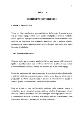 33



                                  CAPÍTULO III



                     PROCEDIMENTOS METODOLÓGICOS



CAMINHOS DA PESQUISA



Tendo em vista a escola como a principal espaço de formação de cidadania, uma
vez que nesse espaço existem vários sujeitos interligados a diversas realidades
sociais e políticas a pesquisa que fundamenta esse estudo será realizada na Escola
Municipal de Andorinha, que propôe-se oportunizar com o seguinte objetivo:
entender como os educadores percebem a importância da prática educativa para a
formação da cidadania.



3.1 NATUREZA DA PESQUISA



Optamos assim, por um estudo qualitativo, já que esse estudo está intimamente
ligado às questões sociais que envolvem determinados sujeitos em sua análise,
fundamentada nessa pesquisa através dos docentes que atuam nesse espaço.



Em geral o ponto de partida para compreensão de uma determinada realidade se faz
a partir do estudo de um problema, que ao mesmo tempo desperta o interesse do
pesquisador e delimita a sua atividade de pesquisa a uma determinada porção do
saber, a qual ele se compromete a construir naquele momento.



Para se chegar a esse conhecimento idealizado pela pesquisa nota-se a
centralidade que a metodologia exerce a partir do estudo e da abordagem sobre a
realidade. Portanto, entende-se como necessário para a realização de uma pesquisa
o conhecimento teórico e a prática de estar junto à pesquisa, que representa certo
interesse do pesquisador a respeito do problema pesquisado.
 