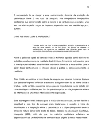 34



A necessidade de se chegar a esse conhecimento, depende da aquisição do
pesquisador sobre o seu foco de pesquisa, sua competência interpretativa
destacando sua compreensão sobre a mesma e as variáveis que a compõe, uma
vez que não se pode chegar as respostas esperadas sem seu sentido aguçado,
curioso.



Como nos ensina Ludke e André (1986):



                      Trata-se, assim, de uma ocasião privilegiada, reunindo o pensamento e a
                      ação de uma pessoa, ou de um grupo, no esforço de elaborar o
                      conhecimento de aspectos da realidade que deverão servir para a
                      composição de soluções e propostas aos seus problemas (p.2).



Assim a pesquisa ligada às ciências sociais e humanas aparece como maneira de
subsidiar o conhecimento da realidade dos indivíduos, fornecendo instrumentos para
a investigação e reflexão sistematizada sobre suas vivências e experiências, para a
partir desse conhecimento e reflexão, alterar a prática e, conseqüentemente, a
realidade.



Diez (2004), ao enfatizar a importância da pesquisa nas ciências humanas destaca
que pesquisar significa vivenciar a realidade, dialogando com ela de forma critica e
criativa. Neste sentido, optaremos como proposta metodológica, neste estudo por
uma abordagem qualitativa pelo fato de que esse tipo de abordagem permite a troca
de informações e uma maior interação dentro da pesquisa.



Esta abordagem é mais indicada para a realização desse estudo, por ser flexível e
adaptável e pelo fato de envolver mais diretamente o contato, a troca de
informações e a integração entre o pesquisador e o objeto pesquisado tendo o
ambiente natural como fonte direta de dados. Baseado na abordagem qualitativa,
Hanguette    (1997,   p.63)   diz   que:   “os   métodos     qualitativos   enfatizam     as
especificidades de um fenômeno em termos de suas origens e de sua razão de ser”.
 
