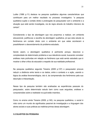 35



Ludke (1986 p.11) destaca na pesquisa qualitativa algumas características que
contribuem para um melhor resultado no processo investigativo: “a pesquisa
qualitativa supõe o contato direto e prolongado do pesquisador com o ambiente e a
situação que está sendo investigada, via de regra através do trabalho intensivo de
campo”.



Considerando o tipo de abordagem que nos propomos a realizar, em ambiente
educacional, justifica-se a escolha da abordagem qualitativa, já que esta estuda os
fenômenos em contato direto com o ambiente em que estes acontecem e
possibilitaram o desvendamento do problema estudado.



Sendo assim, a abordagem qualitativa é pertinente porque, descreve a
complexidade de determinado problema e sua relevância social, buscando conceber
análises mais profundas em relação ao fenômeno que está sendo estudado que é
mostrar o olhar crítico do educador a respeito de sua realidade profissional.



Na pesquisa qualitativa segundo Teixeira (2009 p.137) o pesquisador procura
reduzir a distância entre teoria e os dados, entre o contexto e a ação, usando a
lógica da análise fenomenológica, isto é, da compreensão dos fenômenos pela sua
descrição e interpretação.



Nesse tipo de pesquisa também são analisadas as experiências pessoais do
pesquisador, sobre determinado estudo bem como suas angustias, análises e
compreensões sobre a realidade na qual estão inseridos.



Como no ensina ainda Teixeira (2009, p.140), na pesquisa qualitativa, o social é
visto como um mundo de significados passível de investigação e a linguagem dos
atores sociais e suas práticas as matérias-primas dessa abordagem.



3.2 SUJEITOS DA PESQUISA
 