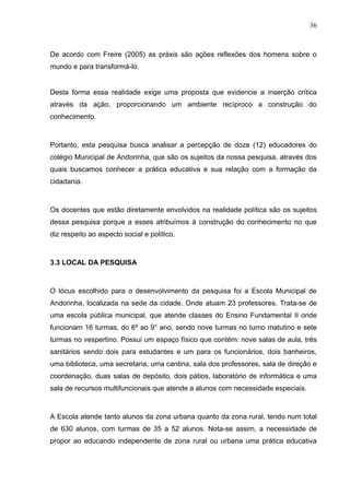 36



De acordo com Freire (2005) as práxis são ações reflexões dos homens sobre o
mundo e para transformá-lo.


Desta forma essa realidade exige uma proposta que evidencie a inserção crítica
através da ação, proporcionando um ambiente recíproco a construção do
conhecimento.



Portanto, esta pesquisa busca analisar a percepção de doze (12) educadores do
colégio Municipal de Andorinha, que são os sujeitos da nossa pesquisa, através dos
quais buscamos conhecer a prática educativa e sua relação com a formação da
cidadania.



Os docentes que estão diretamente envolvidos na realidade política são os sujeitos
dessa pesquisa porque a esses atribuímos à construção do conhecimento no que
diz respeito ao aspecto social e político.



3.3 LOCAL DA PESQUISA



O lócus escolhido para o desenvolvimento da pesquisa foi a Escola Municipal de
Andorinha, localizada na sede da cidade. Onde atuam 23 professores. Trata-se de
uma escola pública municipal, que atende classes do Ensino Fundamental II onde
funcionam 16 turmas, do 6º ao 9° ano, sendo nove turmas no turno matutino e sete
turmas no vespertino. Possui um espaço físico que contém: nove salas de aula, três
sanitários sendo dois para estudantes e um para os funcionários, dois banheiros,
uma biblioteca, uma secretaria, uma cantina, sala dos professores, sala de direção e
coordenação, duas salas de depósito, dois pátios, laboratório de informática e uma
sala de recursos multifuncionais que atende a alunos com necessidade especiais.



A Escola atende tanto alunos da zona urbana quanto da zona rural, tendo num total
de 630 alunos, com turmas de 35 a 52 alunos. Nota-se assim, a necessidade de
propor ao educando independente de zona rural ou urbana uma prática educativa
 