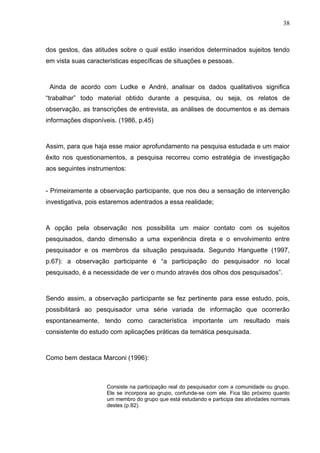 38



dos gestos, das atitudes sobre o qual estão inseridos determinados sujeitos tendo
em vista suas características específicas de situações e pessoas.



 Ainda de acordo com Ludke e André, analisar os dados qualitativos significa
“trabalhar” todo material obtido durante a pesquisa, ou seja, os relatos de
observação, as transcrições de entrevista, as análises de documentos e as demais
informações disponíveis. (1986, p.45)



Assim, para que haja esse maior aprofundamento na pesquisa estudada e um maior
êxito nos questionamentos, a pesquisa recorreu como estratégia de investigação
aos seguintes instrumentos:


- Primeiramente a observação participante, que nos deu a sensação de intervenção
investigativa, pois estaremos adentrados a essa realidade;



A opção pela observação nos possibilita um maior contato com os sujeitos
pesquisados, dando dimensão a uma experiência direta e o envolvimento entre
pesquisador e os membros da situação pesquisada. Segundo Hanguette (1997,
p.67): a observação participante é “a participação do pesquisador no local
pesquisado, é a necessidade de ver o mundo através dos olhos dos pesquisados”.



Sendo assim, a observação participante se fez pertinente para esse estudo, pois,
possibilitará ao pesquisador uma série variada de informação que ocorrerão
espontaneamente, tendo como característica importante um resultado mais
consistente do estudo com aplicações práticas da temática pesquisada.



Como bem destaca Marconi (1996):



                     Consiste na participação real do pesquisador com a comunidade ou grupo.
                     Ele se incorpora ao grupo, confunde-se com ele. Fica tão próximo quanto
                     um membro do grupo que está estudando e participa das atividades normais
                     destes (p.82).
 