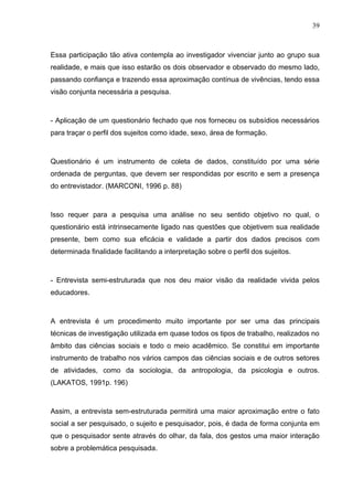 39



Essa participação tão ativa contempla ao investigador vivenciar junto ao grupo sua
realidade, e mais que isso estarão os dois observador e observado do mesmo lado,
passando confiança e trazendo essa aproximação contínua de vivências, tendo essa
visão conjunta necessária a pesquisa.



- Aplicação de um questionário fechado que nos forneceu os subsídios necessários
para traçar o perfil dos sujeitos como idade, sexo, área de formação.



Questionário é um instrumento de coleta de dados, constituído por uma série
ordenada de perguntas, que devem ser respondidas por escrito e sem a presença
do entrevistador. (MARCONI, 1996 p. 88)



Isso requer para a pesquisa uma análise no seu sentido objetivo no qual, o
questionário está intrinsecamente ligado nas questões que objetivem sua realidade
presente, bem como sua eficácia e validade a partir dos dados precisos com
determinada finalidade facilitando a interpretação sobre o perfil dos sujeitos.



- Entrevista semi-estruturada que nos deu maior visão da realidade vivida pelos
educadores.



A entrevista é um procedimento muito importante por ser uma das principais
técnicas de investigação utilizada em quase todos os tipos de trabalho, realizados no
âmbito das ciências sociais e todo o meio acadêmico. Se constitui em importante
instrumento de trabalho nos vários campos das ciências sociais e de outros setores
de atividades, como da sociologia, da antropologia, da psicologia e outros.
(LAKATOS, 1991p. 196)



Assim, a entrevista sem-estruturada permitirá uma maior aproximação entre o fato
social a ser pesquisado, o sujeito e pesquisador, pois, é dada de forma conjunta em
que o pesquisador sente através do olhar, da fala, dos gestos uma maior interação
sobre a problemática pesquisada.
 